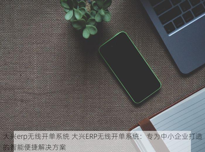 大兴erp无线开单系统 大兴ERP无线开单系统：专为中小企业打造的智能便捷解决方案