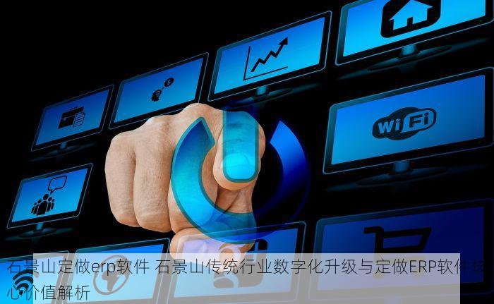 石景山定做erp软件 石景山传统行业数字化升级与定做ERP软件核心价值解析
