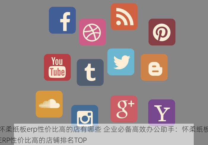 怀柔纸板erp性价比高的店有哪些 企业必备高效办公助手：怀柔纸板ERP性价比高的店铺排名TOP