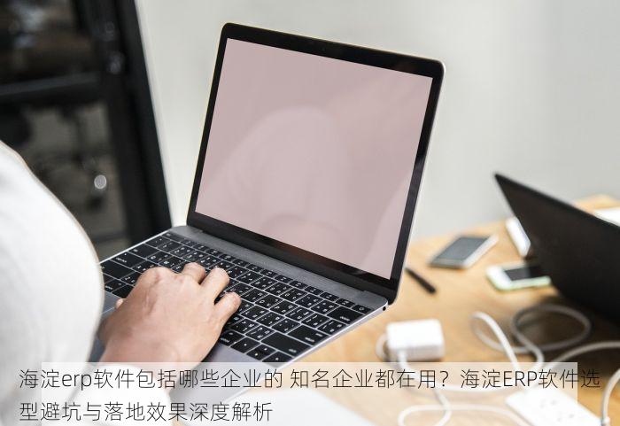 海淀erp软件包括哪些企业的 知名企业都在用？海淀ERP软件选型避坑与落地效果深度解析