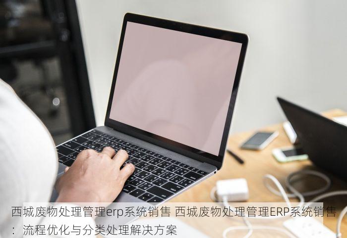 西城废物处理管理erp系统销售 西城废物处理管理ERP系统销售：流程优化与分类处理解决方案