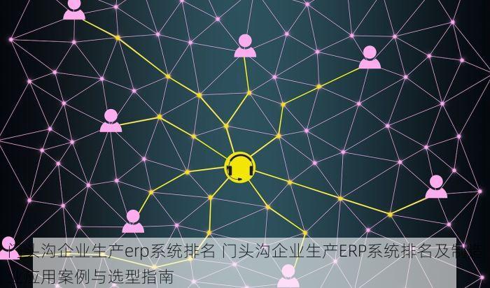 门头沟企业生产erp系统排名 门头沟企业生产ERP系统排名及制造业应用案例与选型指南