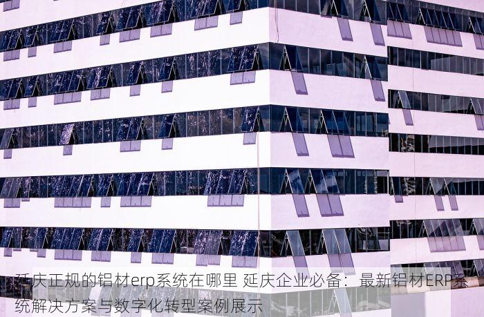 延庆正规的铝材erp系统在哪里 延庆企业必备：最新铝材ERP系统解决方案与数字化转型案例展示