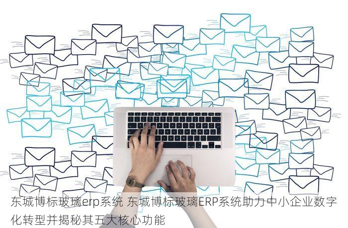 东城博标玻璃erp系统 东城博标玻璃ERP系统助力中小企业数字化转型并揭秘其五大核心功能