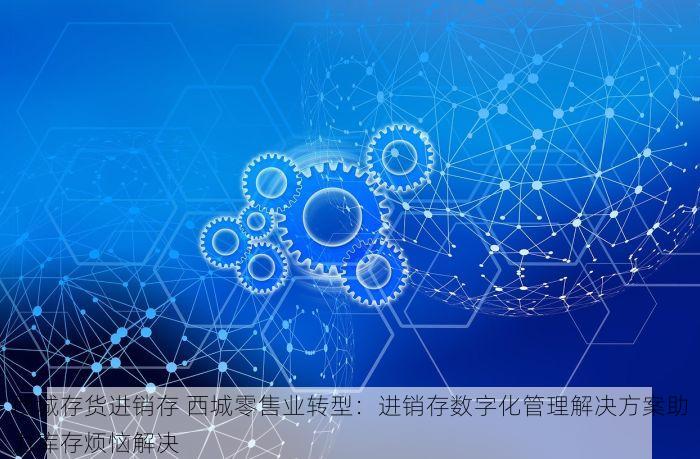 西城存货进销存 西城零售业转型：进销存数字化管理解决方案助力库存烦恼解决