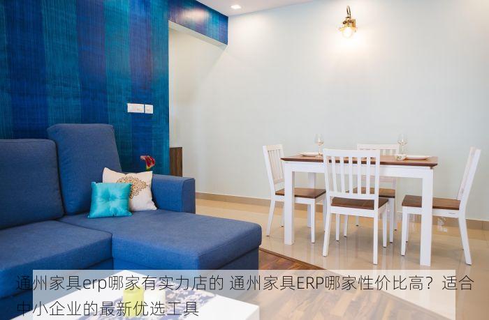通州家具erp哪家有实力店的 通州家具ERP哪家性价比高？适合中小企业的最新优选工具