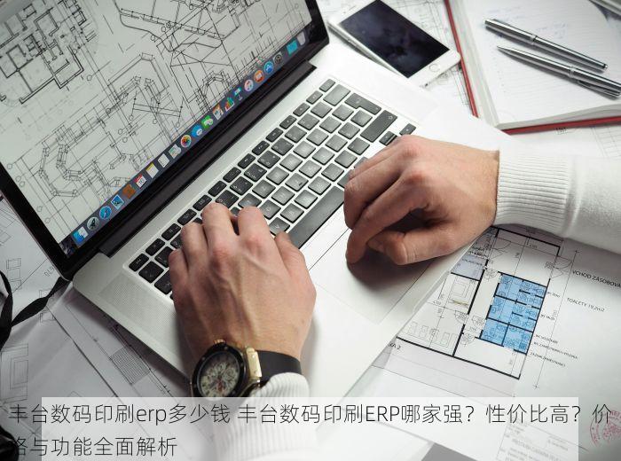 丰台数码印刷erp多少钱 丰台数码印刷ERP哪家强？性价比高？价格与功能全面解析