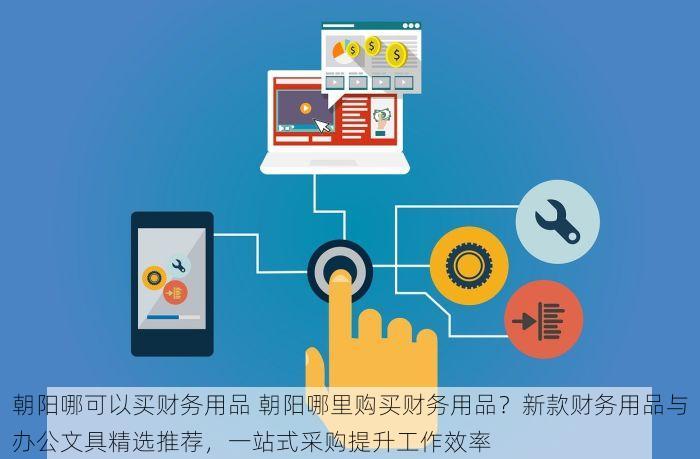 朝阳哪可以买财务用品 朝阳哪里购买财务用品？新款财务用品与办公文具精选推荐，一站式采购提升工作效率