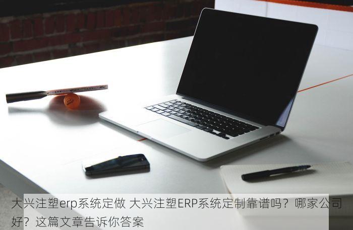 大兴注塑erp系统定做 大兴注塑ERP系统定制靠谱吗？哪家公司好？这篇文章告诉你答案
