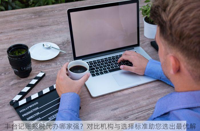 丰台记账报税代办哪家强？对比机构与选择标准助您选出最优解