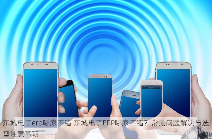 东城电子erp哪家不错 东城电子ERP哪家不错？常见问题解决与选型注意事项
