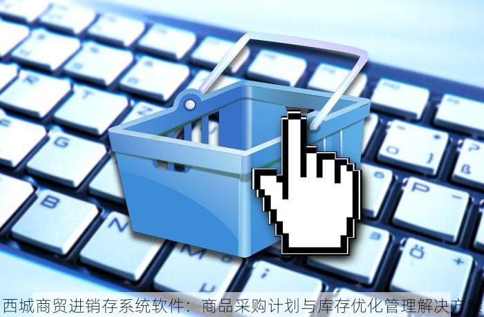西城商贸进销存系统软件：商品采购计划与库存优化管理解决方案