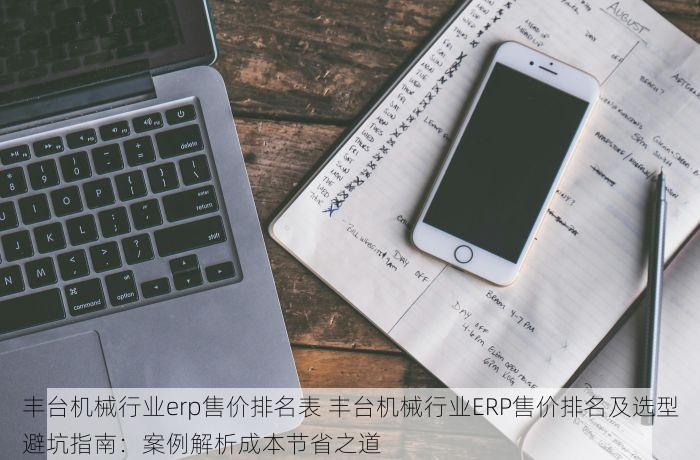 丰台机械行业erp售价排名表 丰台机械行业ERP售价排名及选型避坑指南：案例解析成本节省之道