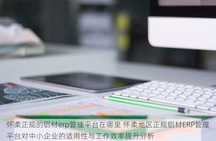 怀柔正规的铝材erp管理平台在哪里 怀柔地区正规铝材ERP管理平台对中小企业的适用性与工作效率提升分析