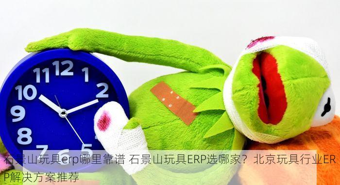 石景山玩具erp哪里靠谱 石景山玩具ERP选哪家？北京玩具行业ERP解决方案推荐