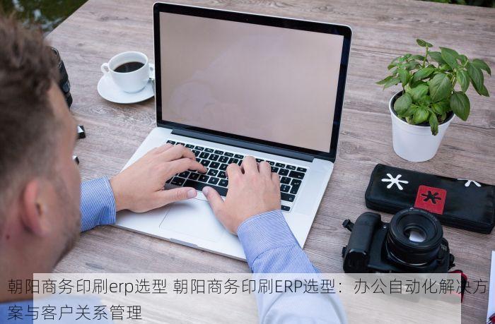 朝阳商务印刷erp选型 朝阳商务印刷ERP选型：办公自动化解决方案与客户关系管理