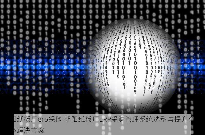 朝阳纸板厂erp采购 朝阳纸板厂ERP采购管理系统选型与提升企业效率解决方案