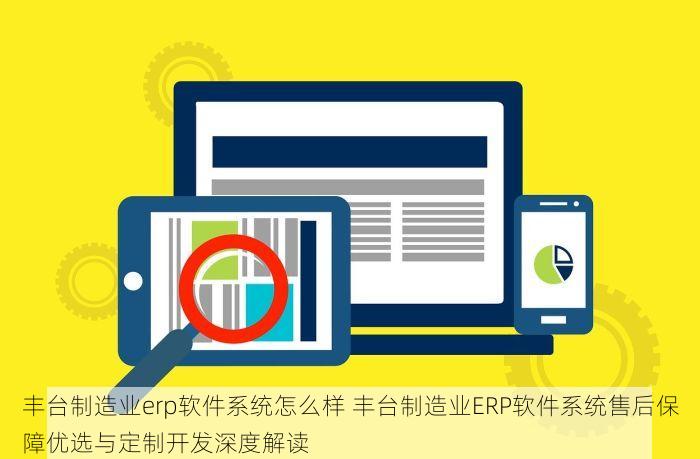 丰台制造业erp软件系统怎么样 丰台制造业ERP软件系统售后保障优选与定制开发深度解读