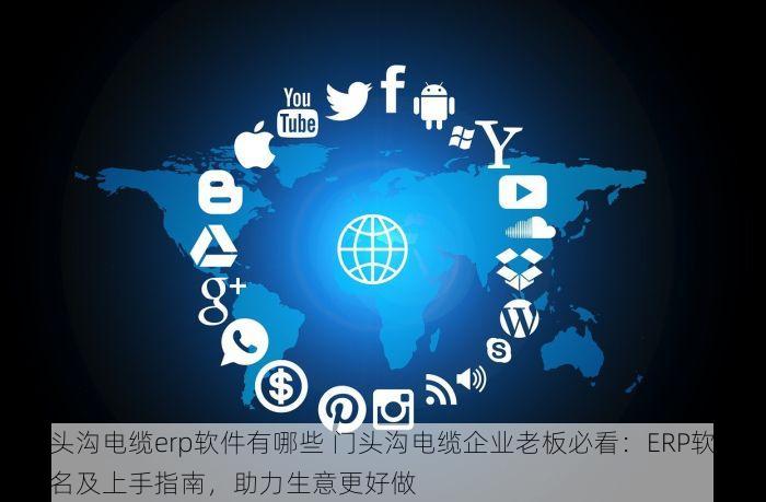 门头沟电缆erp软件有哪些 门头沟电缆企业老板必看：ERP软件排名及上手指南，助力生意更好做