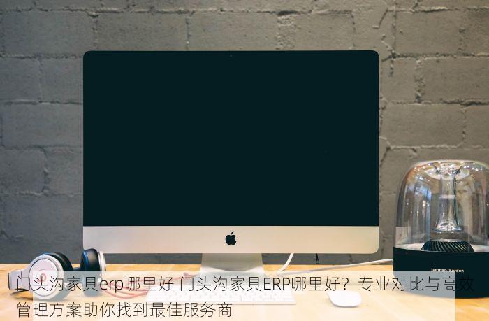 门头沟家具erp哪里好 门头沟家具ERP哪里好？专业对比与高效管理方案助你找到最佳服务商