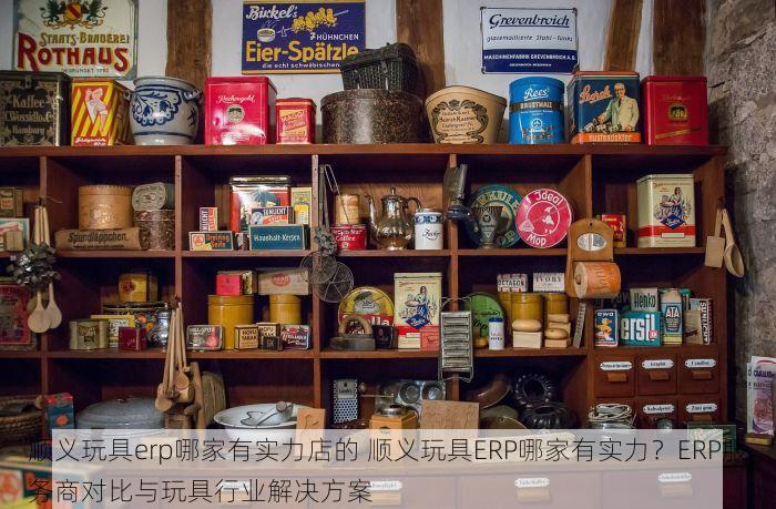 顺义玩具erp哪家有实力店的 顺义玩具ERP哪家有实力？ERP服务商对比与玩具行业解决方案