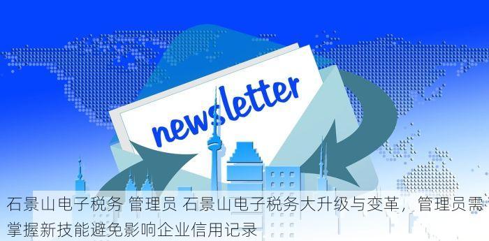石景山电子税务 管理员 石景山电子税务大升级与变革，管理员需掌握新技能避免影响企业信用记录