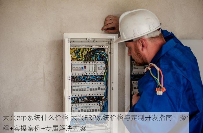 大兴erp系统什么价格 大兴ERP系统价格与定制开发指南：操作教程+实操案例+专属解决方案