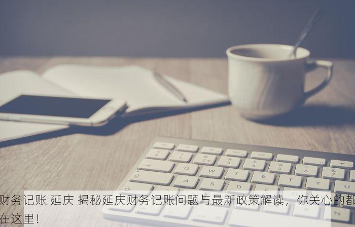 财务记账 延庆 揭秘延庆财务记账问题与最新政策解读，你关心的都在这里！