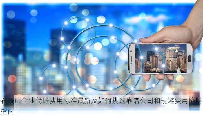 石景山企业代账费用标准最新及如何挑选靠谱公司和规避费用陷阱指南
