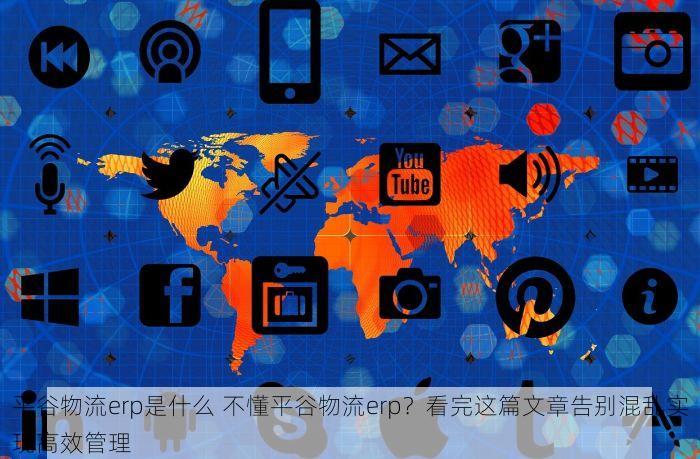 平谷物流erp是什么 不懂平谷物流erp？看完这篇文章告别混乱实现高效管理