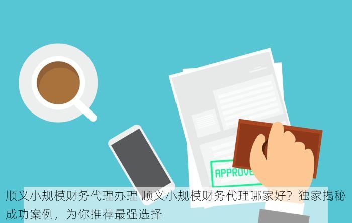 顺义小规模财务代理办理 顺义小规模财务代理哪家好？独家揭秘成功案例，为你推荐最强选择