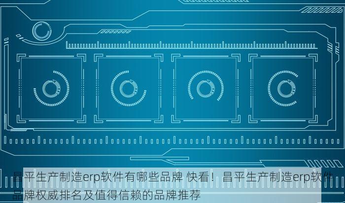 昌平生产制造erp软件有哪些品牌 快看！昌平生产制造erp软件品牌权威排名及值得信赖的品牌推荐