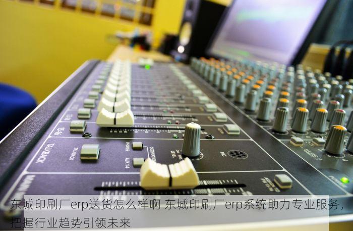 东城印刷厂erp送货怎么样啊 东城印刷厂erp系统助力专业服务，把握行业趋势引领未来