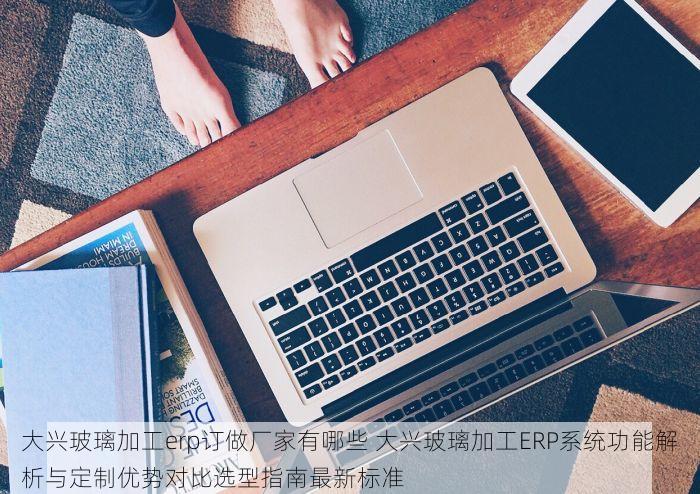 大兴玻璃加工erp订做厂家有哪些 大兴玻璃加工ERP系统功能解析与定制优势对比选型指南最新标准