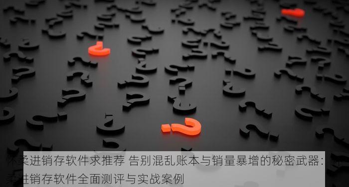 怀柔进销存软件求推荐 告别混乱账本与销量暴增的秘密武器：怀柔进销存软件全面测评与实战案例