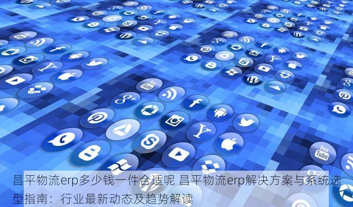 昌平物流erp多少钱一件合适呢 昌平物流erp解决方案与系统选型指南：行业最新动态及趋势解读