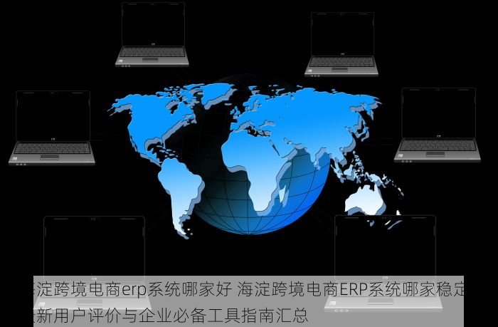 海淀跨境电商erp系统哪家好 海淀跨境电商ERP系统哪家稳定？最新用户评价与企业必备工具指南汇总