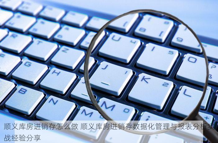 顺义库房进销存怎么做 顺义库房进销存数据化管理与报表分析实战经验分享