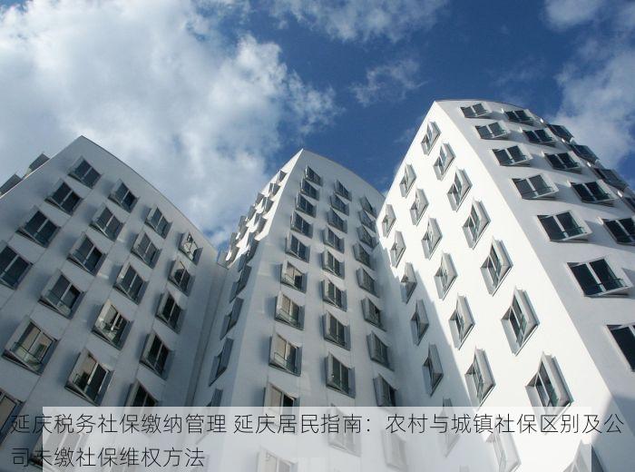 延庆税务社保缴纳管理 延庆居民指南：农村与城镇社保区别及公司未缴社保维权方法