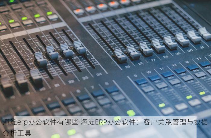 海淀erp办公软件有哪些 海淀ERP办公软件：客户关系管理与数据分析工具