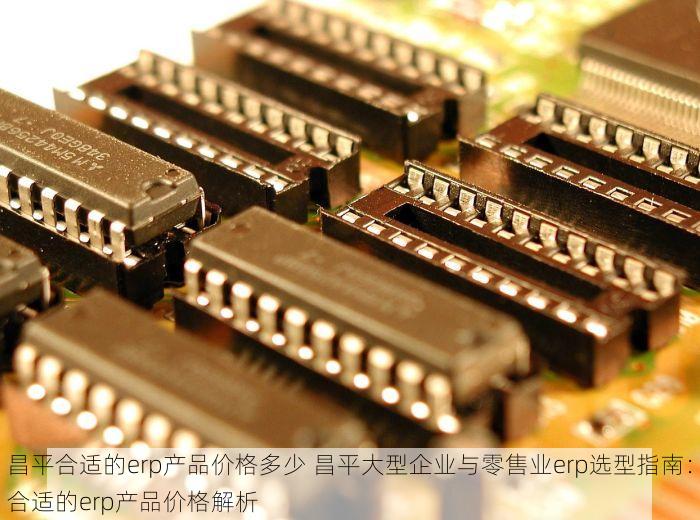 昌平合适的erp产品价格多少 昌平大型企业与零售业erp选型指南：合适的erp产品价格解析