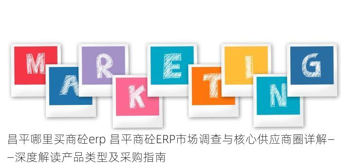 昌平哪里买商砼erp 昌平商砼ERP市场调查与核心供应商圈详解——深度解读产品类型及采购指南