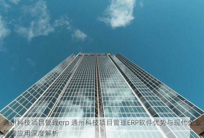 通州科技项目管理erp 通州科技项目管理ERP软件优势与现代企业管理应用深度解析