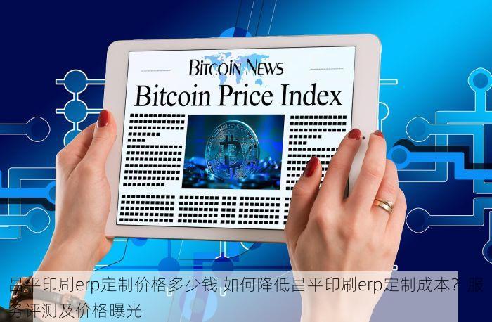 昌平印刷erp定制价格多少钱 如何降低昌平印刷erp定制成本？服务评测及价格曝光
