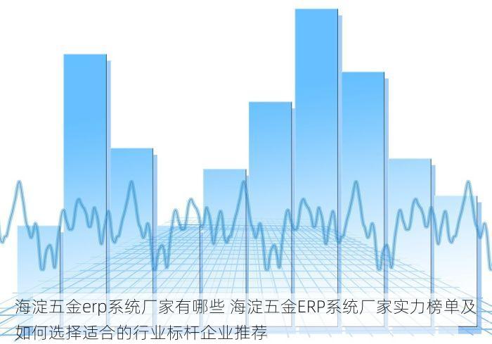 海淀五金erp系统厂家有哪些 海淀五金ERP系统厂家实力榜单及如何选择适合的行业标杆企业推荐