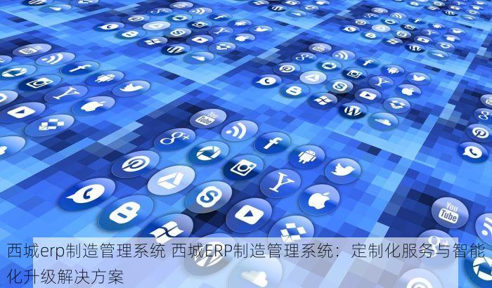 西城erp制造管理系统 西城ERP制造管理系统：定制化服务与智能化升级解决方案