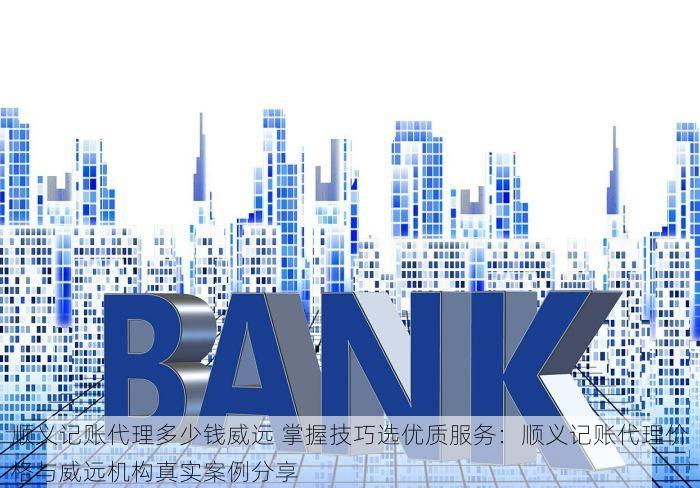 顺义记账代理多少钱威远 掌握技巧选优质服务：顺义记账代理价格与威远机构真实案例分享