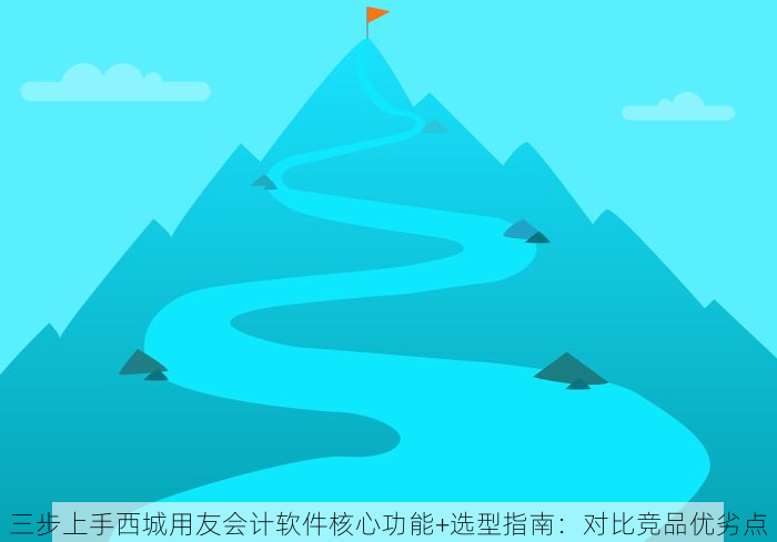 三步上手西城用友会计软件核心功能+选型指南：对比竞品优劣点
