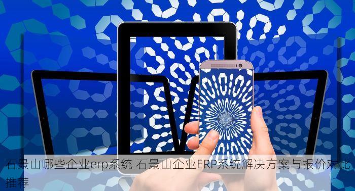 石景山哪些企业erp系统 石景山企业ERP系统解决方案与报价对比推荐