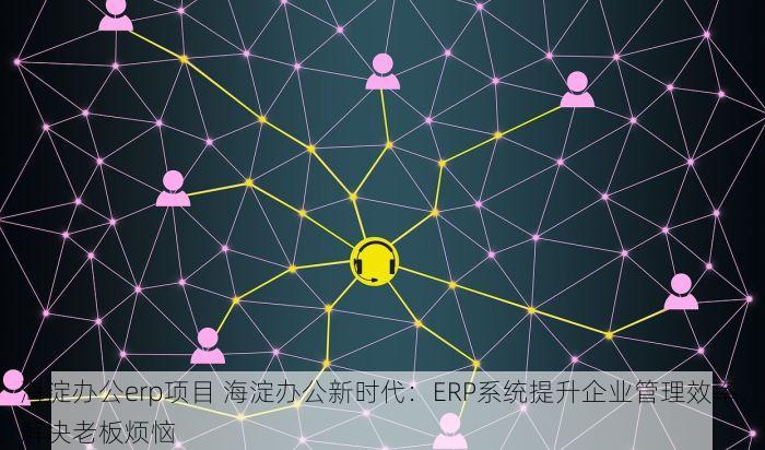 海淀办公erp项目 海淀办公新时代：ERP系统提升企业管理效率，解决老板烦恼